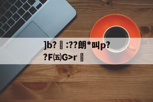 ]b?聺:??朗*叫p??F㈤G>r的简单介绍-金年会足球官网